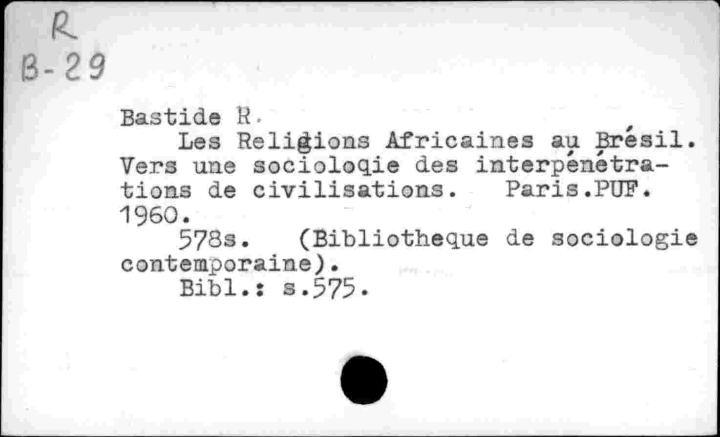 ﻿R.
B-29
Bastide R.	t
Les Religions Africaines au Brésil. Vers une sociologie des interpénétrations de civilisations. Paris.PUF. I960.
578s. (Bibliothèque de sociologie contemporaine),
Bibl.î s.575.